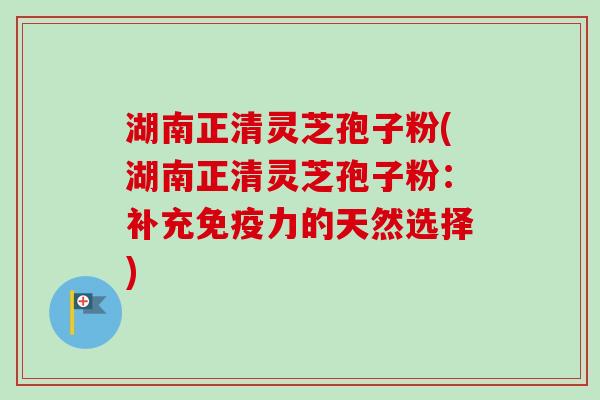湖南正清灵芝孢子粉(湖南正清灵芝孢子粉：补充免疫力的天然选择)