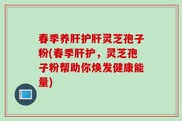 春季养肝护肝灵芝孢子粉(春季肝护，灵芝孢子粉帮助你焕发健康能量)