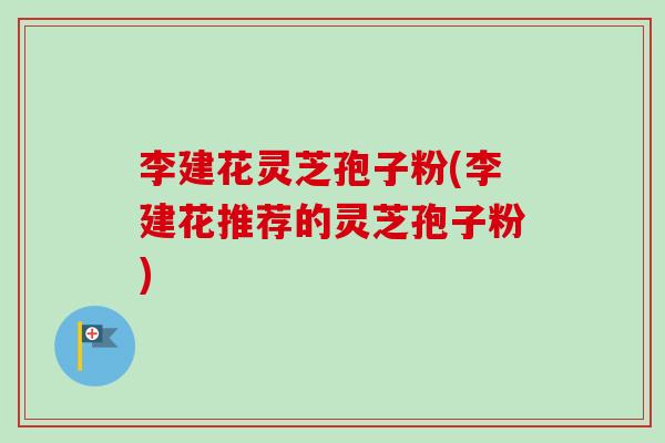 李建花灵芝孢子粉(李建花推荐的灵芝孢子粉)