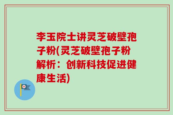 李玉院士讲灵芝破壁孢子粉(灵芝破壁孢子粉解析：创新科技促进健康生活)