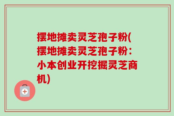 摆地摊卖灵芝孢子粉(摆地摊卖灵芝孢子粉：小本创业开挖掘灵芝商机)