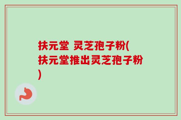 扶元堂 灵芝孢子粉(扶元堂推出灵芝孢子粉)