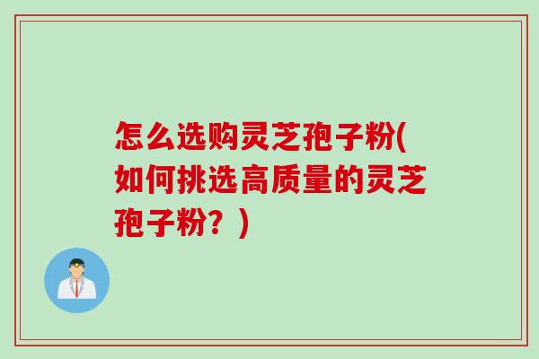 怎么选购灵芝孢子粉(如何挑选高质量的灵芝孢子粉？)