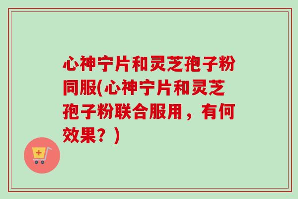 心神宁片和灵芝孢子粉同服(心神宁片和灵芝孢子粉联合服用，有何效果？)