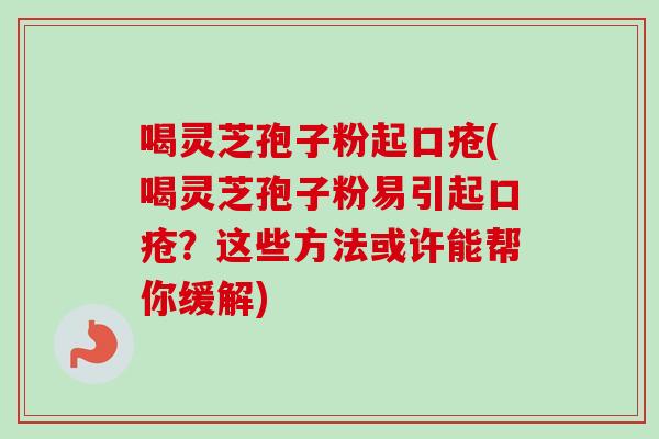 喝灵芝孢子粉起口疮(喝灵芝孢子粉易引起口疮？这些方法或许能帮你缓解)