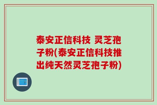 泰安正信科技 灵芝孢子粉(泰安正信科技推出纯天然灵芝孢子粉)