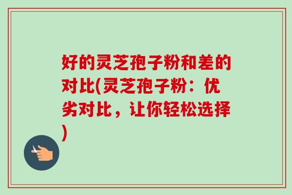 好的灵芝孢子粉和差的对比(灵芝孢子粉：优劣对比，让你轻松选择)