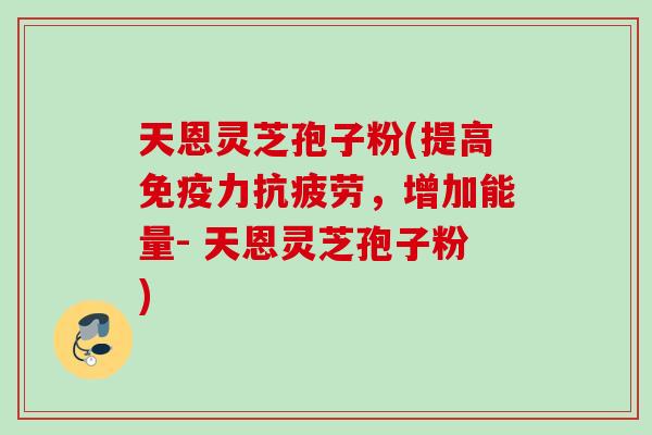 天恩灵芝孢子粉(提高免疫力，增加能量- 天恩灵芝孢子粉)