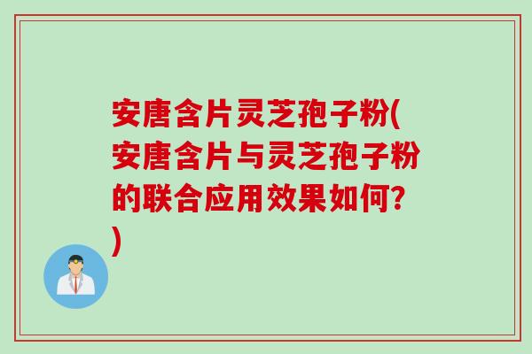 安唐含片灵芝孢子粉(安唐含片与灵芝孢子粉的联合应用效果如何？)
