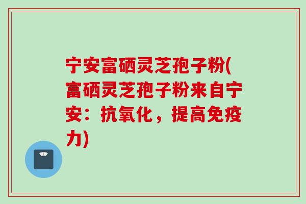 宁安富硒灵芝孢子粉(富硒灵芝孢子粉来自宁安：抗氧化，提高免疫力)