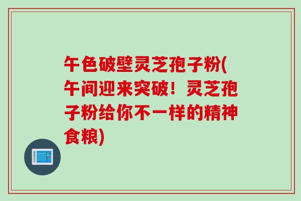 午色破壁灵芝孢子粉(午间迎来突破!灵芝孢子粉给你不一样的精神食粮) 午色破壁灵芝孢子粉(午间迎来突破!灵芝孢子粉给你不一样的精神食粮)