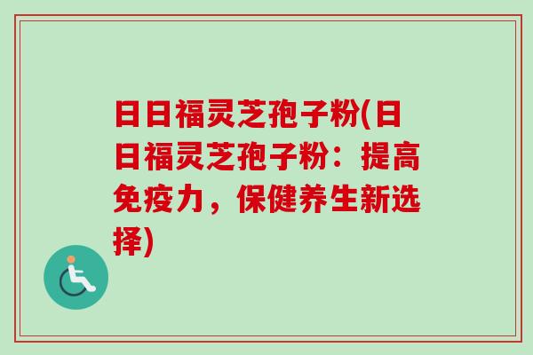 日日福灵芝孢子粉(日日福灵芝孢子粉：提高免疫力，保健养生新选择)