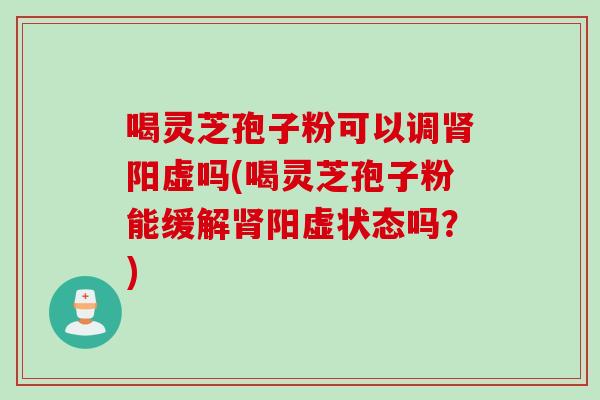 喝灵芝孢子粉可以调肾阳虚吗(喝灵芝孢子粉能缓解肾阳虚状态吗？)