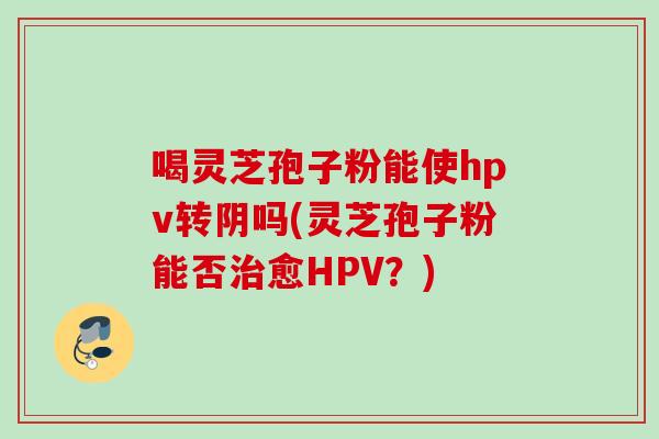 喝灵芝孢子粉能使hpv转阴吗(灵芝孢子粉能否治愈HPV？)