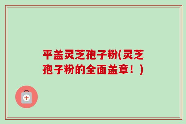 平盖灵芝孢子粉(灵芝孢子粉的全面盖章！)