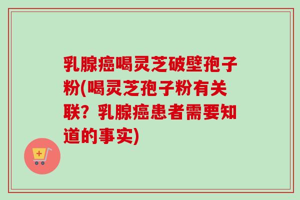 乳腺癌喝灵芝破壁孢子粉(喝灵芝孢子粉有关联？乳腺癌患者需要知道的事实)