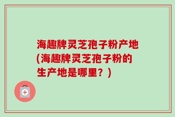 海趣牌灵芝孢子粉产地(海趣牌灵芝孢子粉的生产地是哪里？)