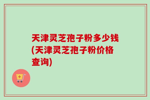 天津灵芝孢子粉多少钱(天津灵芝孢子粉价格查询)