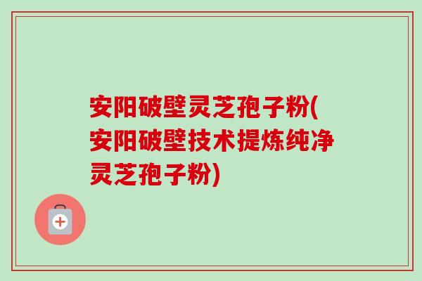 安阳破壁灵芝孢子粉(安阳破壁技术提炼纯净灵芝孢子粉)