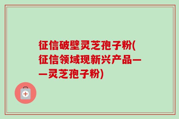 征信破壁灵芝孢子粉(征信领域现新兴产品——灵芝孢子粉)