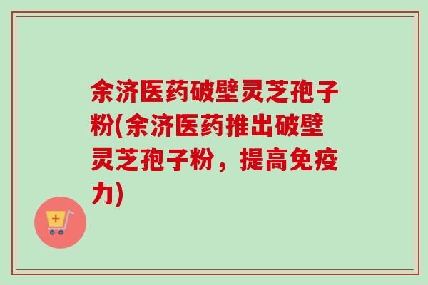 余济医药破壁灵芝孢子粉(余济医药推出破壁灵芝孢子粉，提高免疫力)