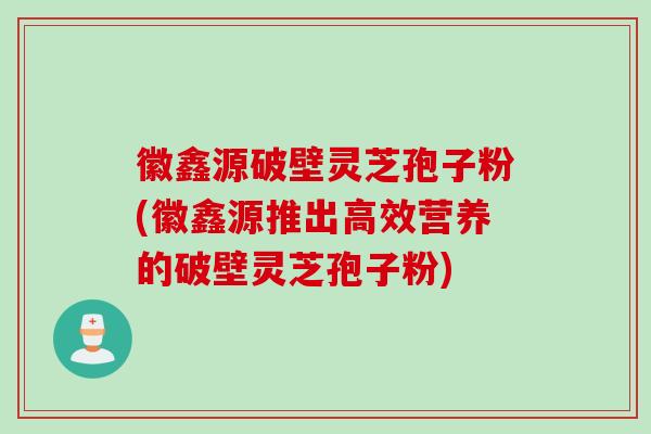 徽鑫源破壁灵芝孢子粉(徽鑫源推出高效营养的破壁灵芝孢子粉)