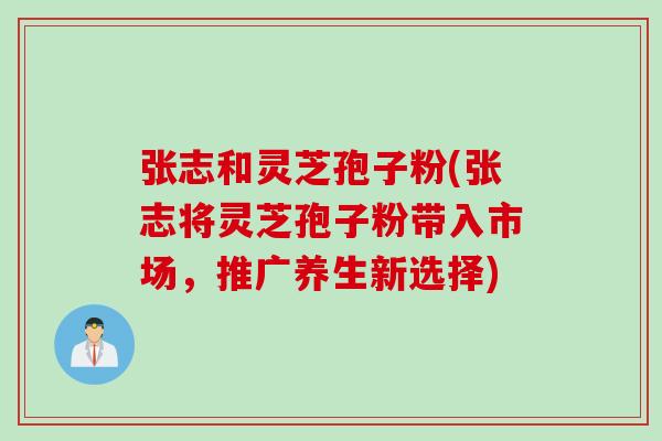 张志和灵芝孢子粉(张志将灵芝孢子粉带入市场，推广养生新选择)