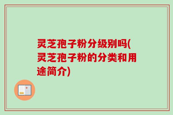 灵芝孢子粉分级别吗(灵芝孢子粉的分类和用途简介)