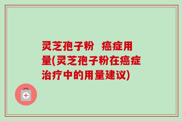 灵芝孢子粉  癌症用量(灵芝孢子粉在癌症治疗中的用量建议)