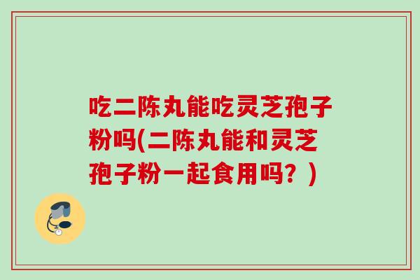 吃二陈丸能吃灵芝孢子粉吗(二陈丸能和灵芝孢子粉一起食用吗？)