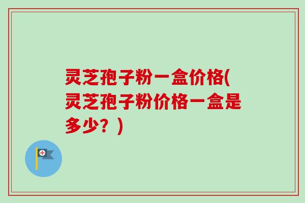 灵芝孢子粉一盒价格(灵芝孢子粉价格一盒是多少？)