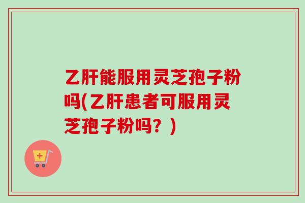 乙肝能服用灵芝孢子粉吗(乙肝患者可服用灵芝孢子粉吗？)
