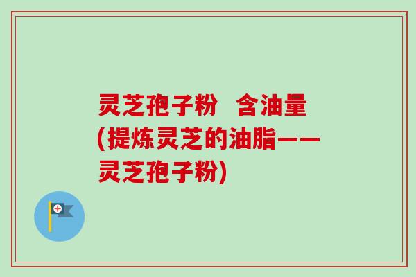 灵芝孢子粉  含油量(提炼灵芝的油脂——灵芝孢子粉)