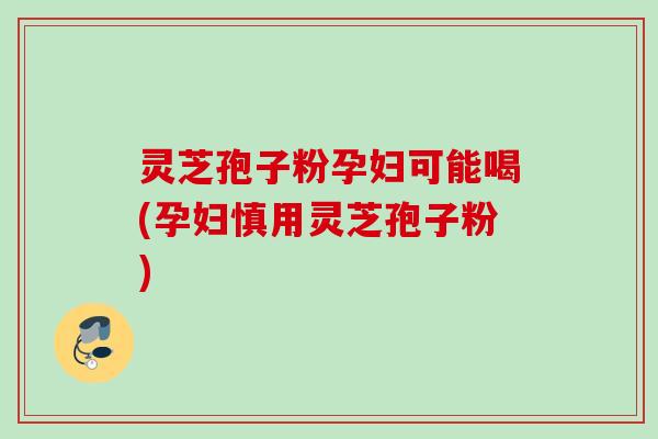 灵芝孢子粉孕妇可能喝(孕妇慎用灵芝孢子粉)
