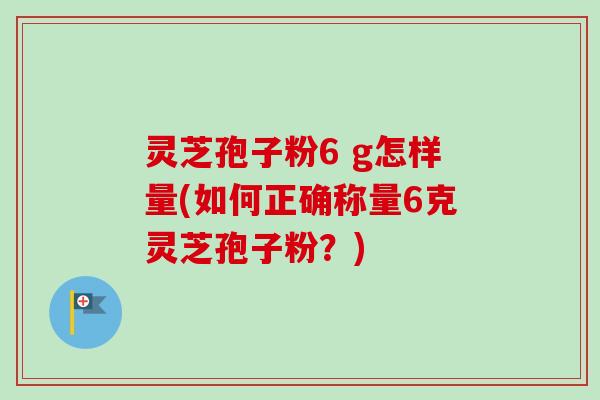 灵芝孢子粉6 g怎样量(如何正确称量6克灵芝孢子粉？)