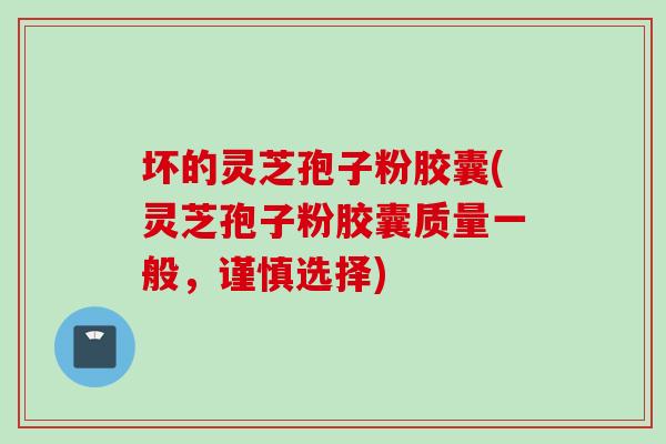 坏的灵芝孢子粉胶囊(灵芝孢子粉胶囊质量一般，谨慎选择)