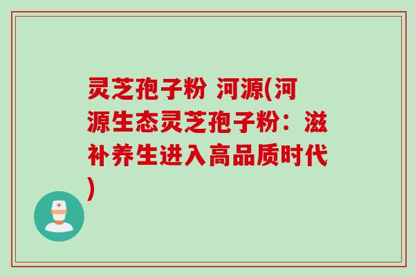 灵芝孢子粉 河源(河源生态灵芝孢子粉：滋补养生进入高品质时代)