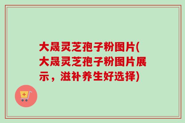 大晟灵芝孢子粉图片(大晟灵芝孢子粉图片展示，滋补养生好选择)