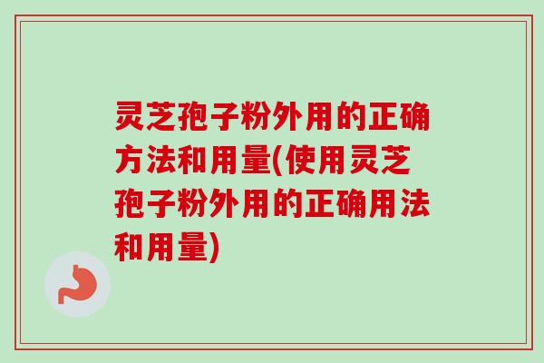 灵芝孢子粉外用的正确方法和用量(使用灵芝孢子粉外用的正确用法和用量)
