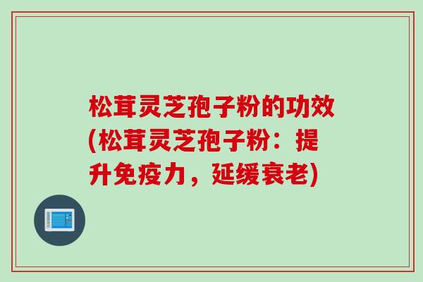 松茸灵芝孢子粉的功效(松茸灵芝孢子粉：提升免疫力，延缓衰老)