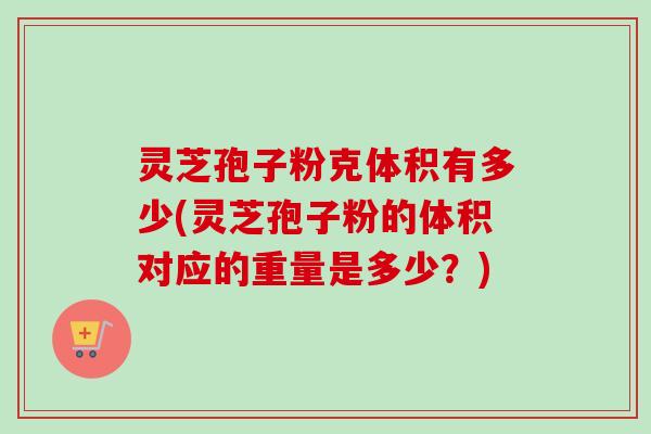 灵芝孢子粉克体积有多少(灵芝孢子粉的体积对应的重量是多少？)