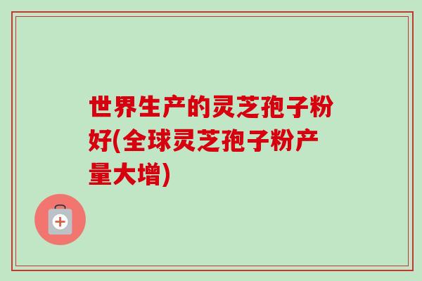 世界生产的灵芝孢子粉好(全球灵芝孢子粉产量大增)