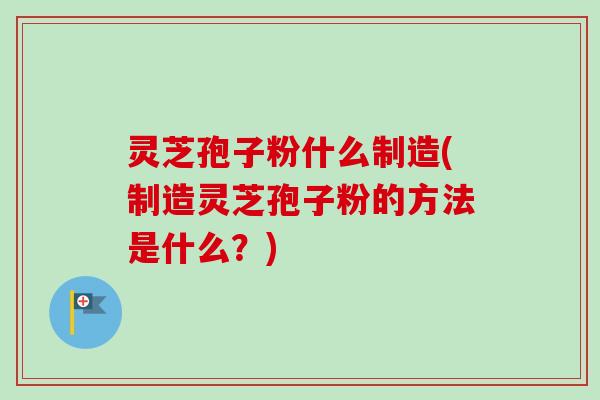 灵芝孢子粉什么制造(制造灵芝孢子粉的方法是什么？)