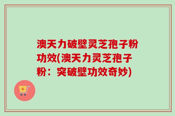 澳天力破壁灵芝孢子粉功效(澳天力灵芝孢子粉:突破壁功效奇妙) 澳天力破壁灵芝孢子粉功效(澳天力灵芝孢子粉:突破壁功效奇妙)