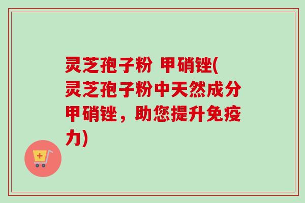 灵芝孢子粉 甲硝锉(灵芝孢子粉中天然成分甲硝锉,助您提升免疫力) 灵芝孢子粉 甲硝锉(灵芝孢子粉中天然成分甲硝锉,助您提升免疫力)