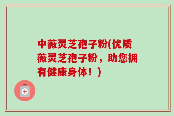 中薇灵芝孢子粉(优质薇灵芝孢子粉，助您拥有健康身体！)