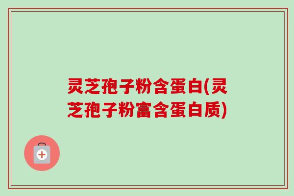 灵芝孢子粉含蛋白(灵芝孢子粉富含蛋白质)