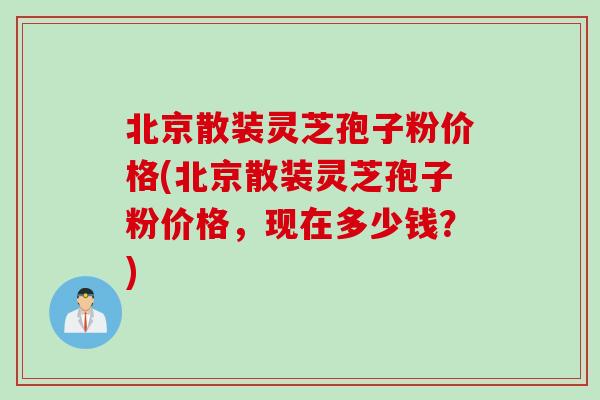 北京散装灵芝孢子粉价格(北京散装灵芝孢子粉价格，现在多少钱？)