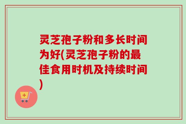灵芝孢子粉和多长时间为好(灵芝孢子粉的最佳食用时机及持续时间)