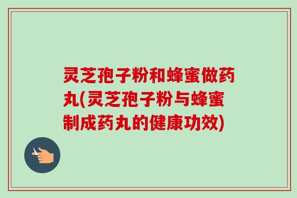 灵芝孢子粉和蜂蜜做药丸(灵芝孢子粉与蜂蜜制成药丸的健康功效)